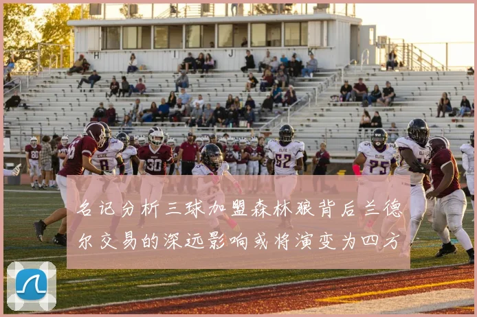 名记分析三球加盟森林狼背后兰德尔交易的深远影响或将演变为四方交易