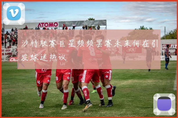 沙特联赛巨星频频罢赛未来何在引发球迷热议