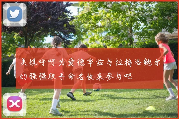 美媒呼吁为爱德华兹与拉梅洛鲍尔的强强联手命名快来参与吧