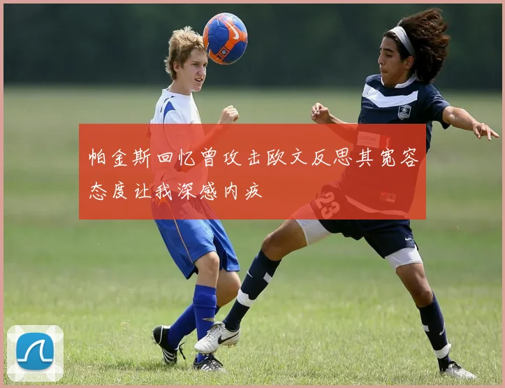 帕金斯回忆曾攻击欧文反思其宽容态度让我深感内疚
