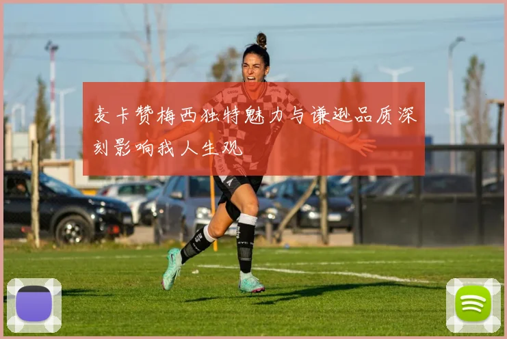 麦卡赞梅西独特魅力与谦逊品质深刻影响我人生观