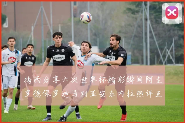 梅西分享六次世界杯精彩瞬间阿圭罗德保罗迪马利亚安东内拉热评互动