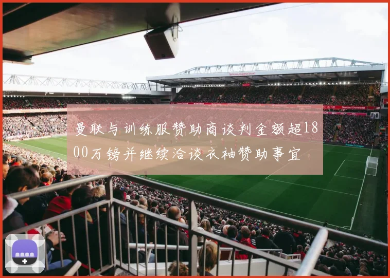 曼联与训练服赞助商谈判金额超1800万镑并继续洽谈衣袖赞助事宜