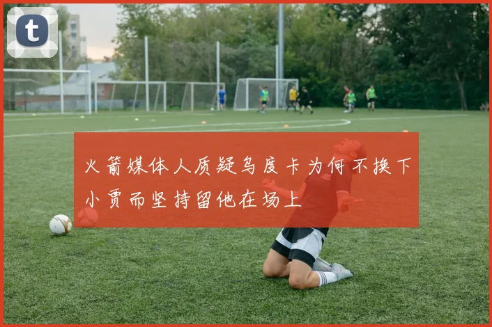 火箭媒体人质疑乌度卡为何不换下小贾而坚持留他在场上