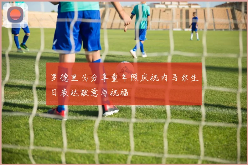罗德里戈分享童年照庆祝内马尔生日表达敬意与祝福