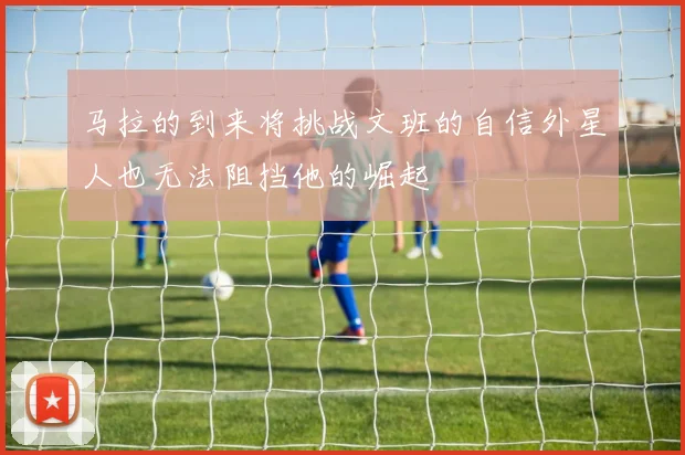 马拉的到来将挑战文班的自信外星人也无法阻挡他的崛起