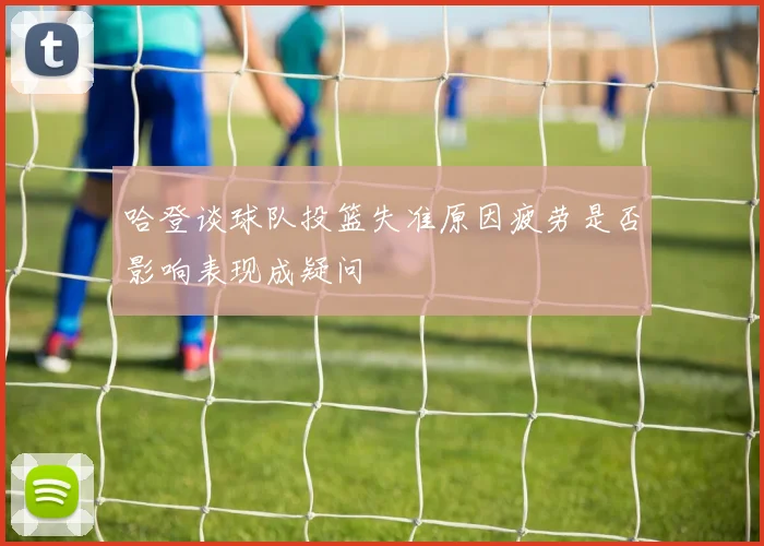 哈登谈球队投篮失准原因疲劳是否影响表现成疑问