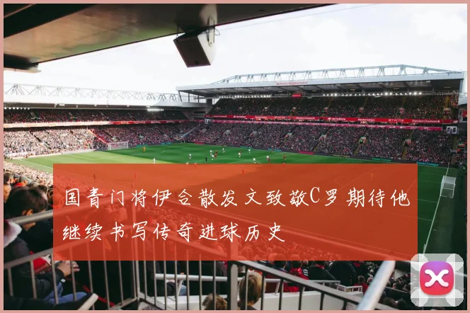 国青门将伊合散发文致敬C罗期待他继续书写传奇进球历史