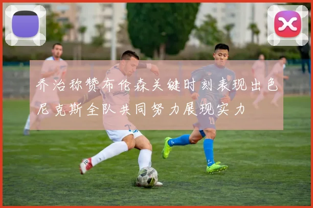 乔治称赞布伦森关键时刻表现出色尼克斯全队共同努力展现实力