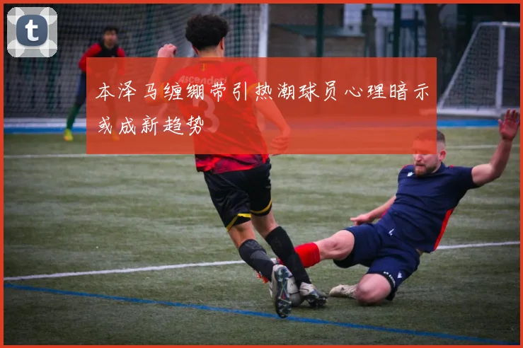 本泽马缠绷带引热潮球员心理暗示或成新趋势
