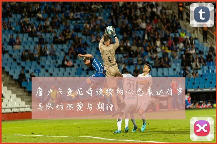 詹卢卡曼尼奇谈续约心态表达对罗马队的热爱与期待