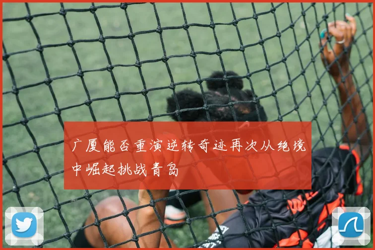 广厦能否重演逆转奇迹再次从绝境中崛起挑战青岛