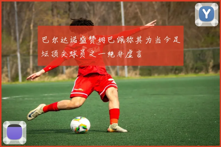 巴尔达诺盛赞姆巴佩称其为当今足坛顶尖球员之一绝非虚言