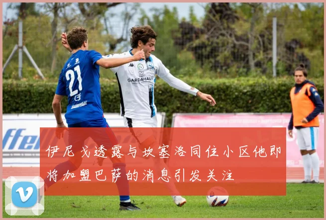 伊尼戈透露与坎塞洛同住小区他即将加盟巴萨的消息引发关注