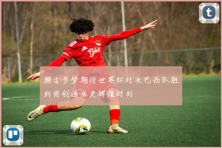 濑古步梦期待世界杯对决巴西队胜利将创造历史辉煌时刻
