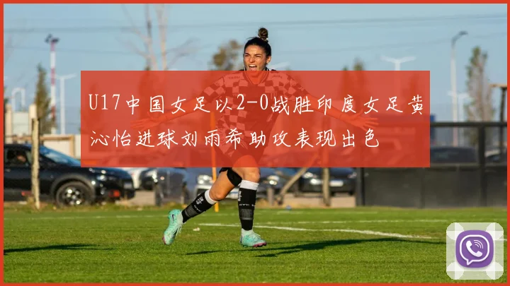 U17中国女足以2-0战胜印度女足黄沁怡进球刘雨希助攻表现出色