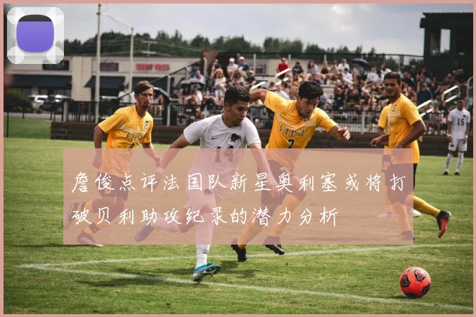 詹俊点评法国队新星奥利塞或将打破贝利助攻纪录的潜力分析